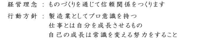 経営理念:ものづくりを通じて信頼関係をつくります。行動方針:製造業としてプロ意識を持つ。仕事とは自分を成長させるもの。自己の成長は常識を変える努力をすること